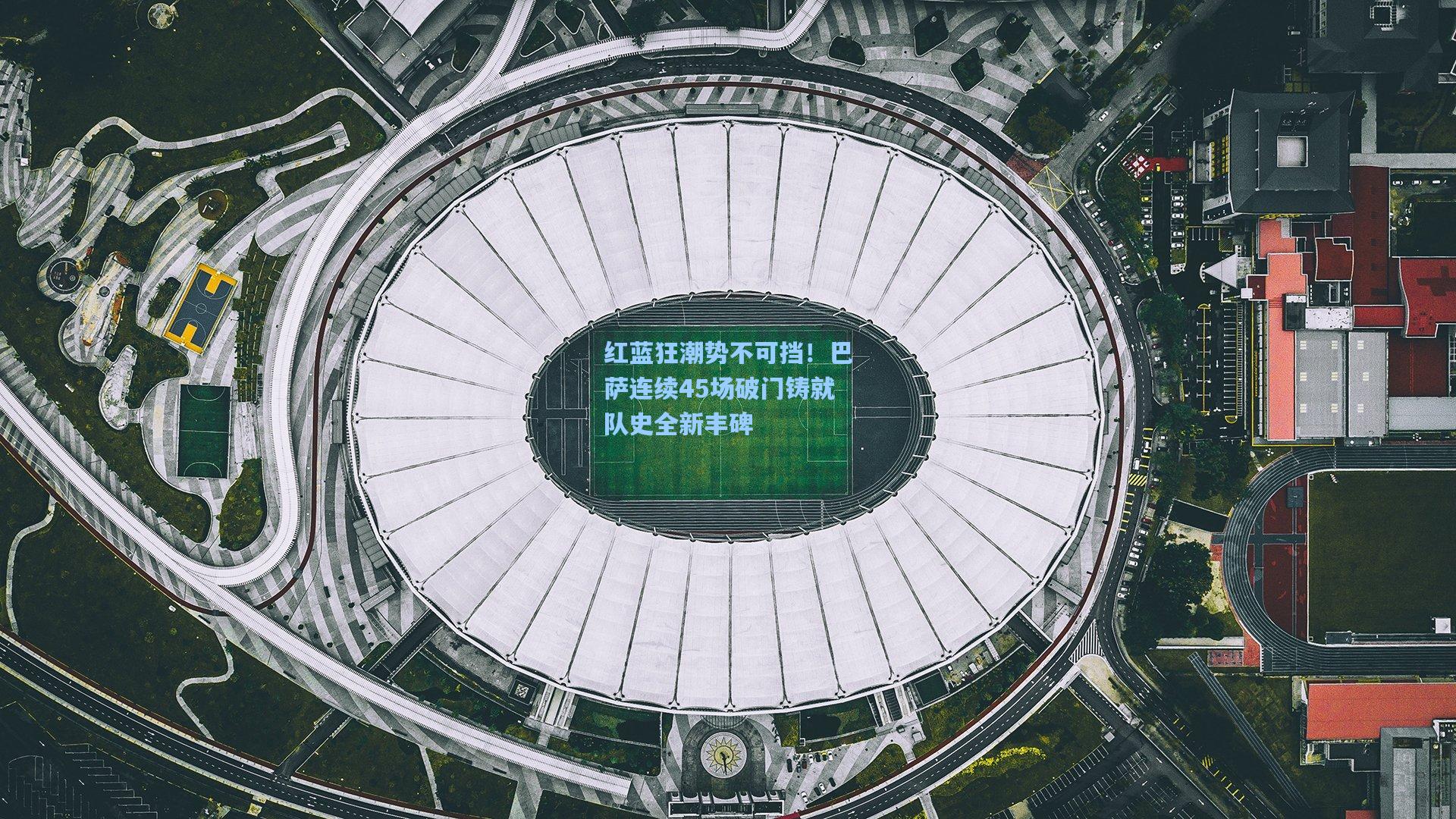 红蓝狂潮势不可挡！巴萨连续45场破门铸就队史全新丰碑