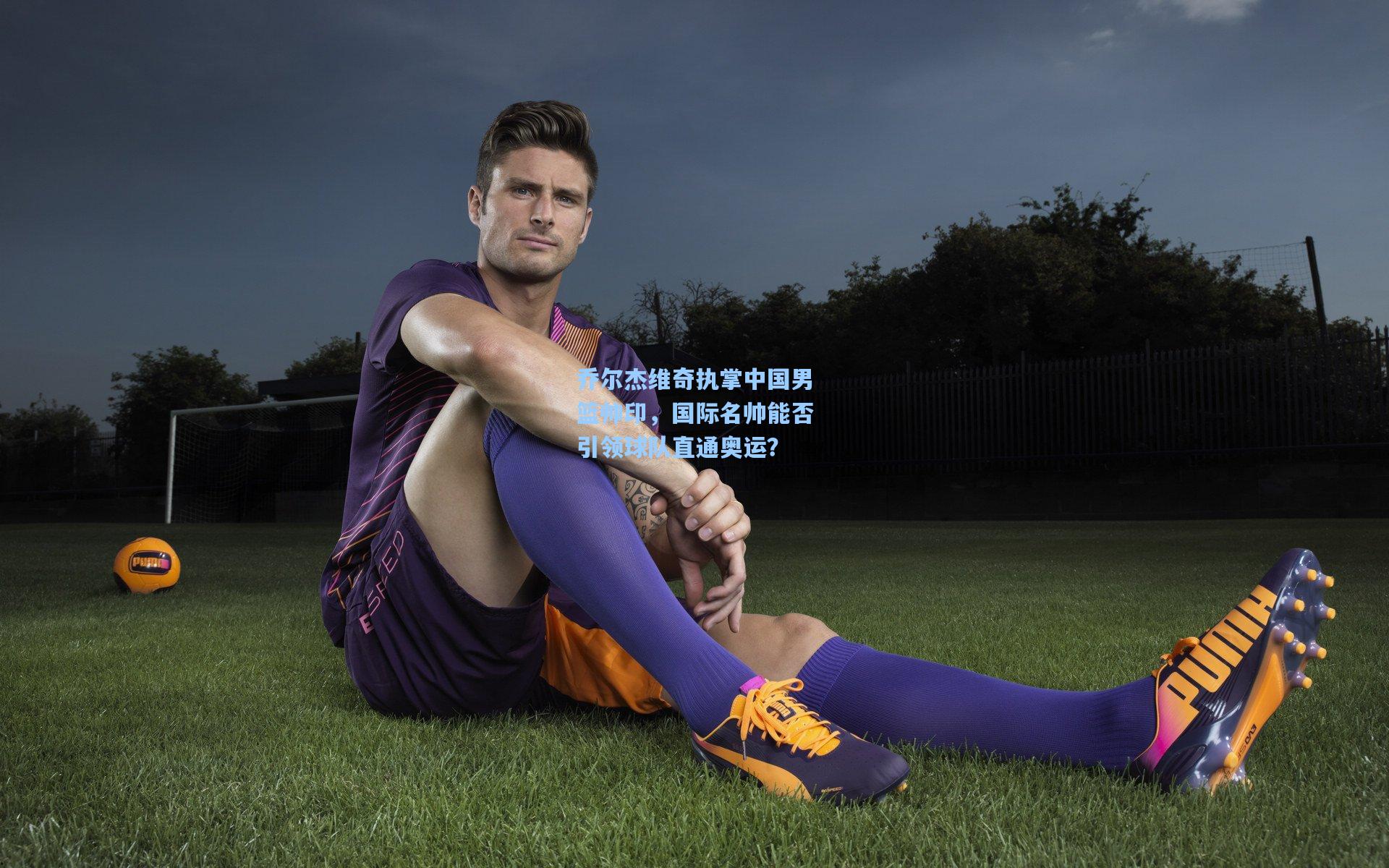 乔尔杰维奇执掌中国男篮帅印，国际名帅能否引领球队直通奥运？