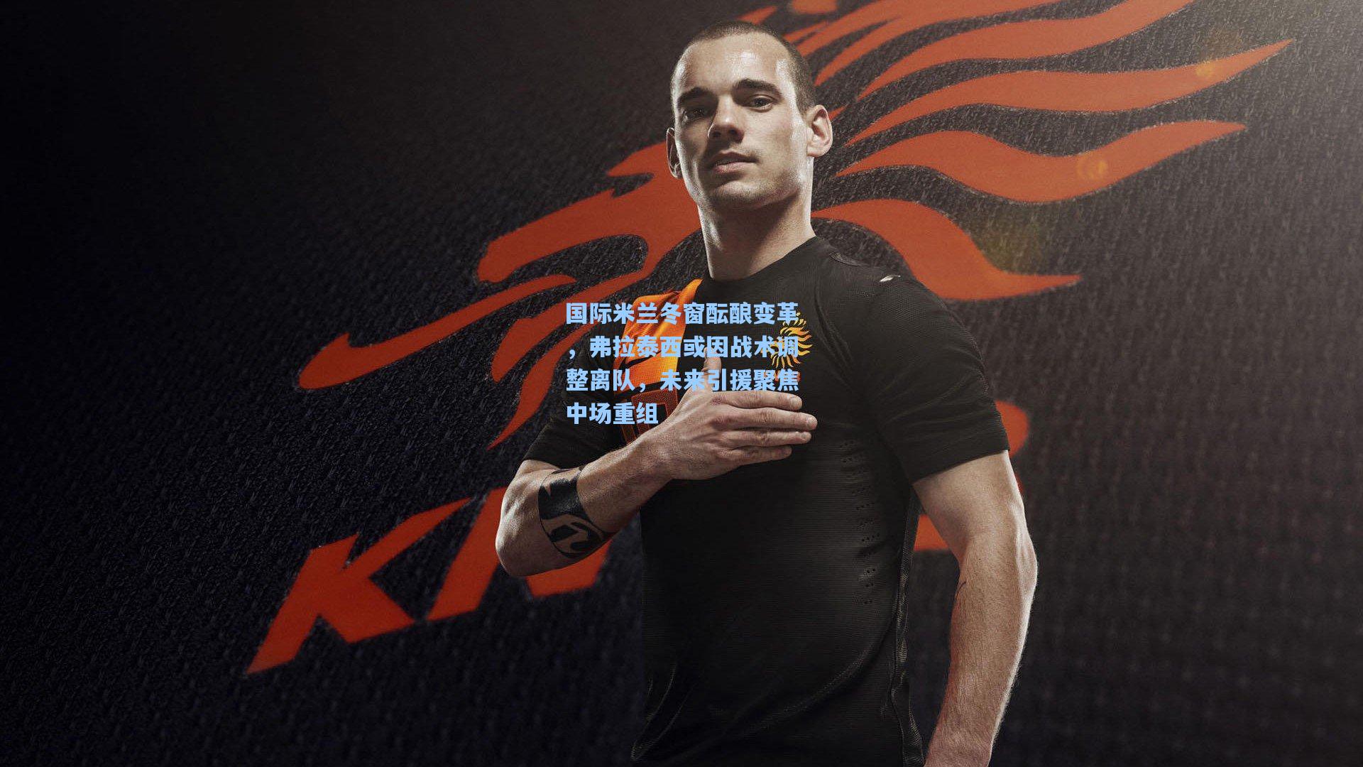 国际米兰冬窗酝酿变革，弗拉泰西或因战术调整离队，未来引援聚焦中场重组